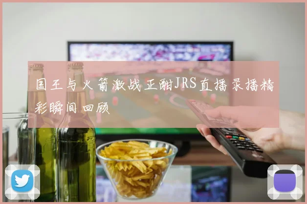 国王与火箭激战正酣JRS直播录播精彩瞬间回顾