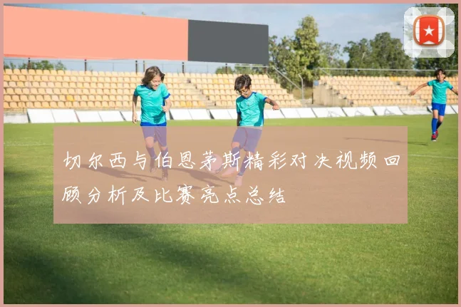 切尔西与伯恩茅斯精彩对决视频回顾分析及比赛亮点总结