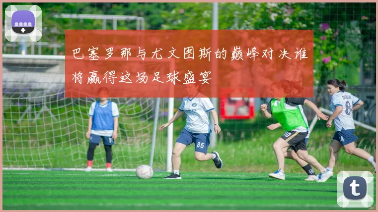 巴塞罗那与尤文图斯的巅峰对决谁将赢得这场足球盛宴