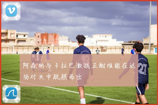 阿森纳与卡拉巴激战正酣谁能在这场对决中脱颖而出