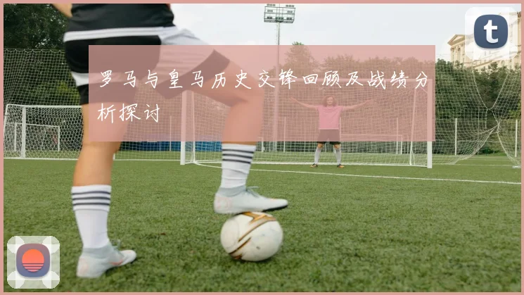 罗马与皇马历史交锋回顾及战绩分析探讨