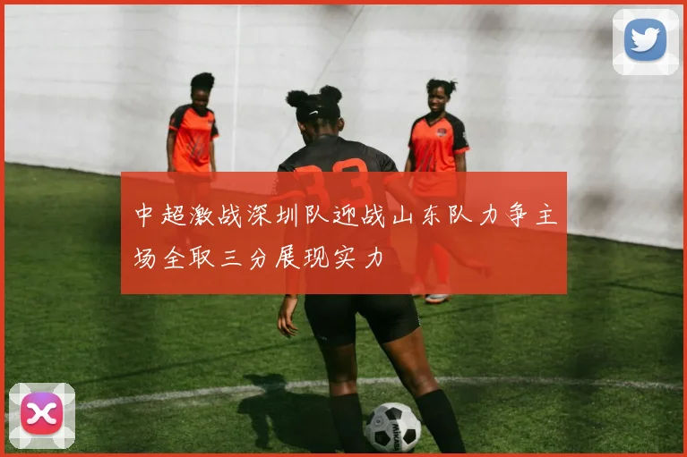 中超激战深圳队迎战山东队力争主场全取三分展现实力