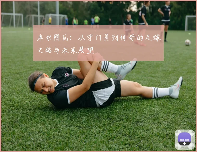 库尔图瓦：从守门员到传奇的足球之路与未来展望