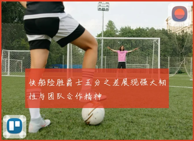 快船险胜爵士五分之差展现强大韧性与团队合作精神