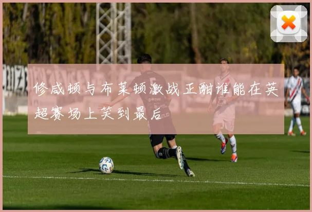修咸顿与布莱顿激战正酣谁能在英超赛场上笑到最后