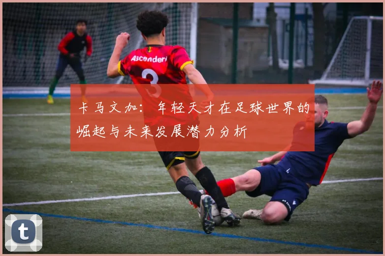 卡马文加：年轻天才在足球世界的崛起与未来发展潜力分析
