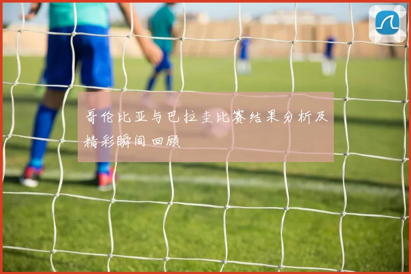 哥伦比亚与巴拉圭比赛结果分析及精彩瞬间回顾