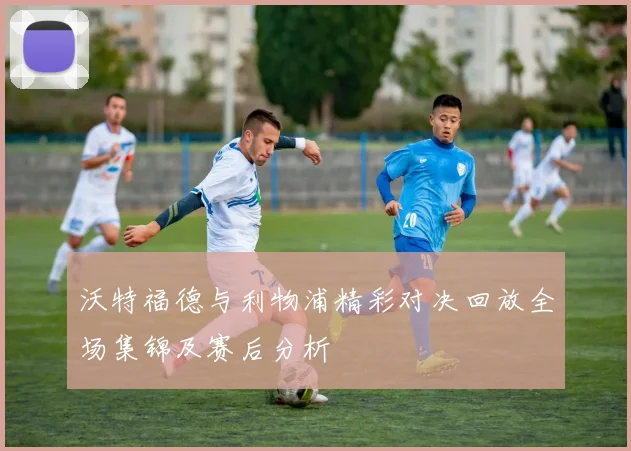 沃特福德与利物浦精彩对决回放全场集锦及赛后分析