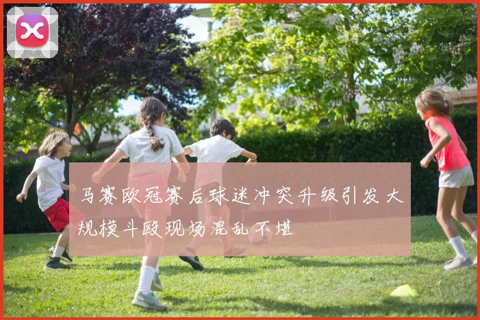 马赛欧冠赛后球迷冲突升级引发大规模斗殴现场混乱不堪