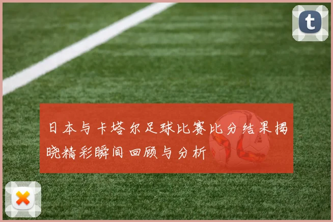 日本与卡塔尔足球比赛比分结果揭晓精彩瞬间回顾与分析