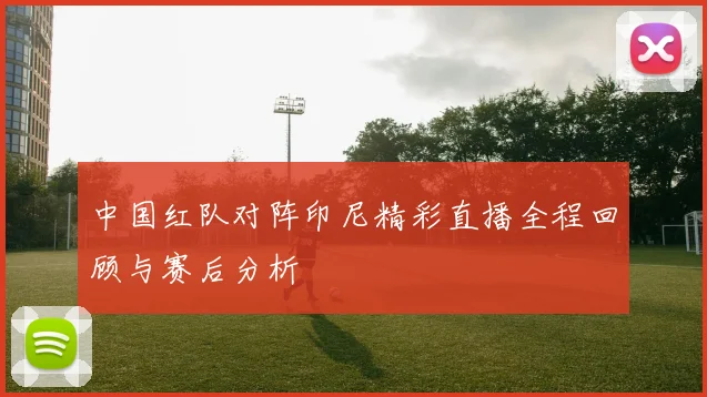 中国红队对阵印尼精彩直播全程回顾与赛后分析