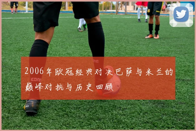 2006年欧冠经典对决巴萨与米兰的巅峰对抗与历史回顾