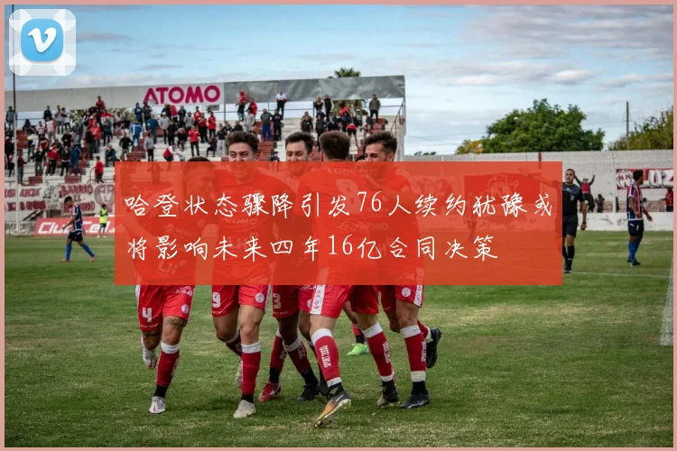 哈登状态骤降引发76人续约犹豫或将影响未来四年16亿合同决策