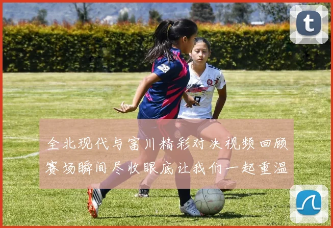 全北现代与富川精彩对决视频回顾赛场瞬间尽收眼底让我们一起重温比赛精彩时刻