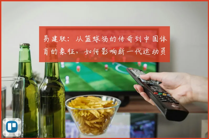 易建联：从篮球场的传奇到中国体育的象征，如何影响新一代运动员成长