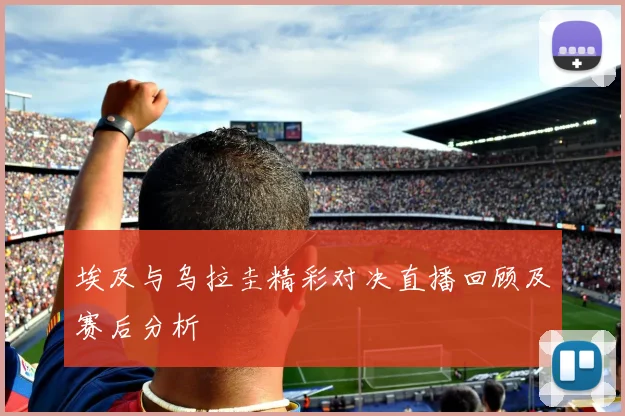 埃及与乌拉圭精彩对决直播回顾及赛后分析
