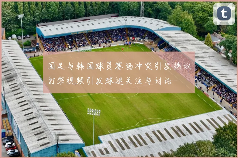 国足与韩国球员赛场冲突引发热议打架视频引发球迷关注与讨论