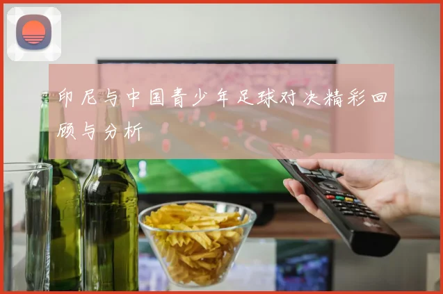 印尼与中国青少年足球对决精彩回顾与分析