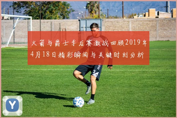 火箭与爵士季后赛激战回顾2019年4月18日精彩瞬间与关键时刻分析