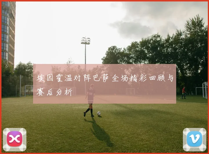埃因霍温对阵巴萨全场精彩回顾与赛后分析