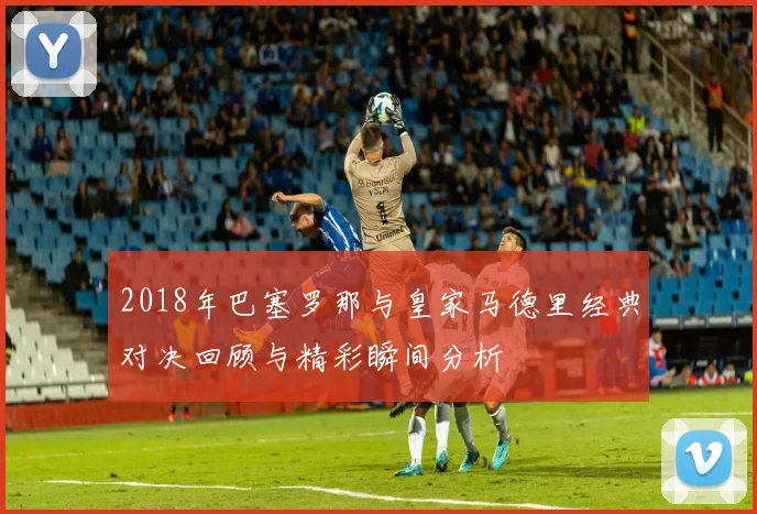 2018年巴塞罗那与皇家马德里经典对决回顾与精彩瞬间分析