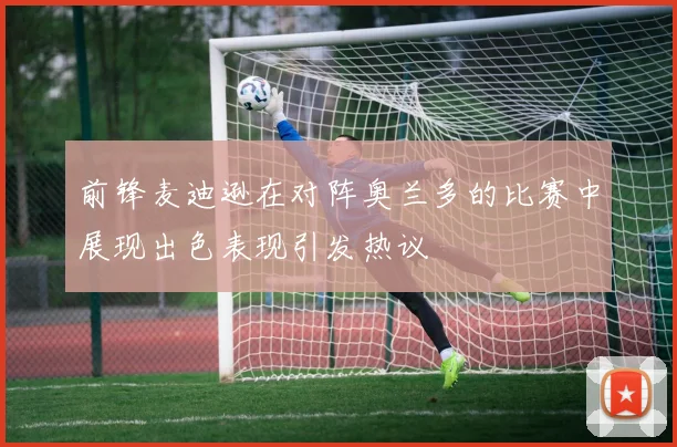前锋麦迪逊在对阵奥兰多的比赛中展现出色表现引发热议