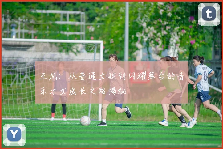 王岚：从普通女孩到闪耀舞台的音乐才女成长之路揭秘