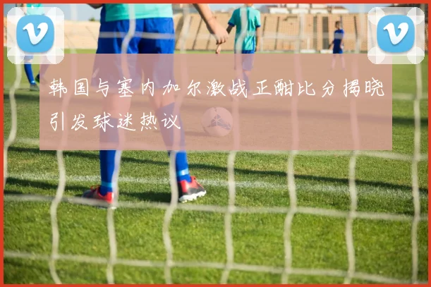 韩国与塞内加尔激战正酣比分揭晓引发球迷热议