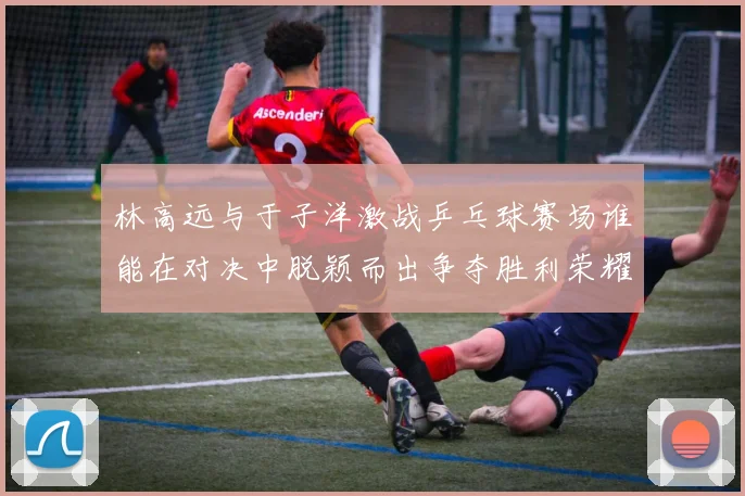 林高远与于子洋激战乒乓球赛场谁能在对决中脱颖而出争夺胜利荣耀
