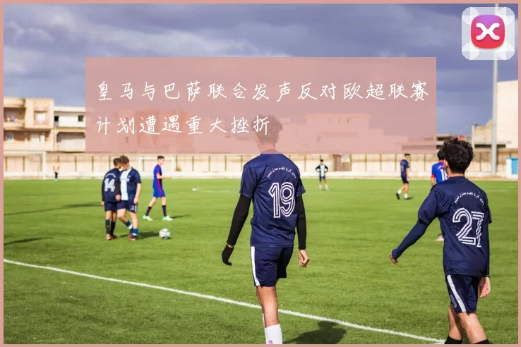 皇马与巴萨联合发声反对欧超联赛计划遭遇重大挫折