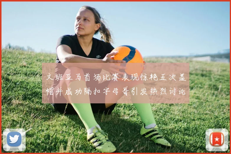 文班亚马首场比赛表现惊艳五次盖帽并成功隔扣字母哥引发热烈讨论