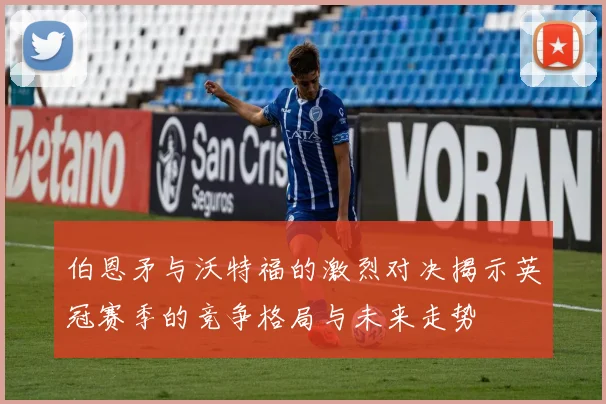 伯恩矛与沃特福的激烈对决揭示英冠赛季的竞争格局与未来走势