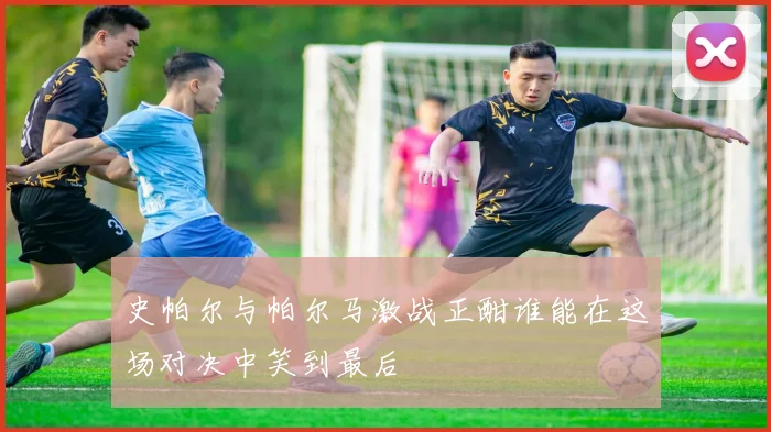史帕尔与帕尔马激战正酣谁能在这场对决中笑到最后